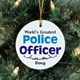 Give your favorite Police Officer the perfect Personalized Worlds Greatest Police Officer Ornament that is suitable for Fathers Day, Mothers Day or Christmas. A unique personalized gift that is sure to warm the heart of any police officer graduating from the academy or receiving a special promotion. Our Worlds Greatest Police Officer Ceramic Ornament is a flat ornament and measures 2.75" in diameter. Each Ornament includes a ribbon loop to easily hang from your Christmas tree. Includes FREE Personalization! Personalized with any name.